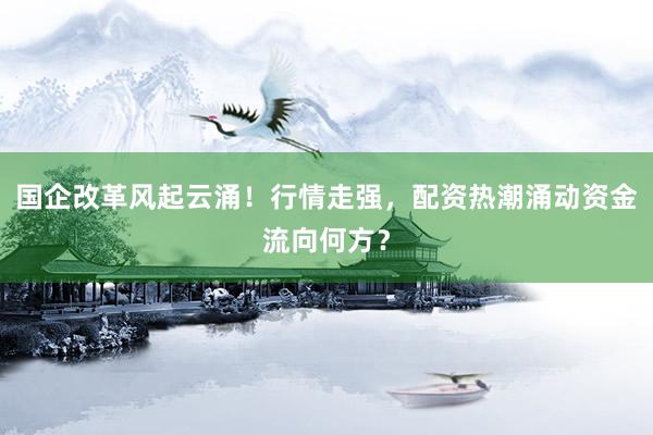 国企改革风起云涌!行情走强,配资热潮涌动资金流向何方?
