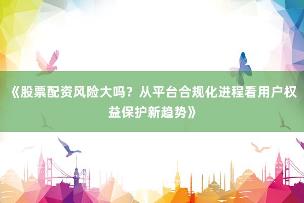 《股票配资风险大吗？从平台合规化进程看用户权益保护新趋势》