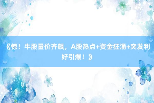 《惊！牛股量价齐飙，A股热点+资金狂涌+突发利好引爆！》